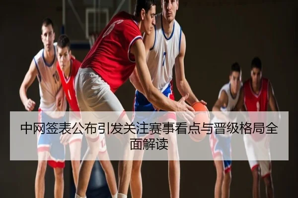 中网签表公布引发关注赛事看点与晋级格局全面解读
