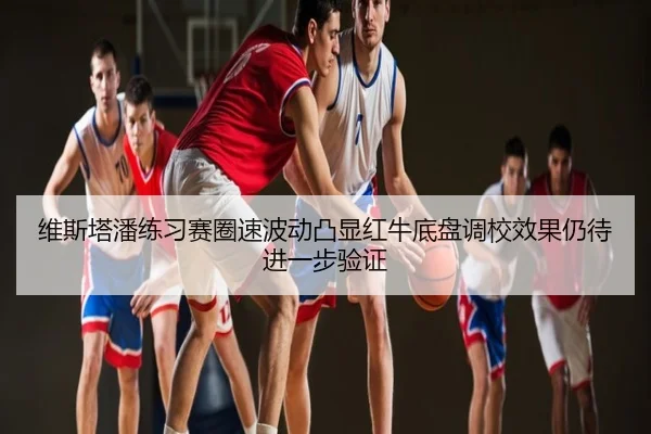 维斯塔潘练习赛圈速波动凸显红牛底盘调校效果仍待进一步验证