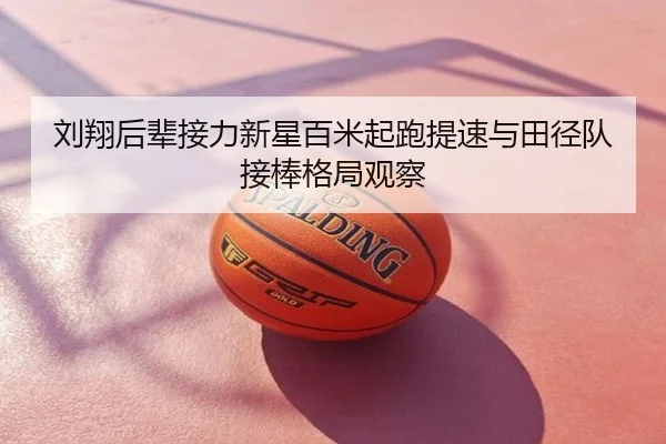 刘翔后辈接力新星百米起跑提速与田径队接棒格局观察