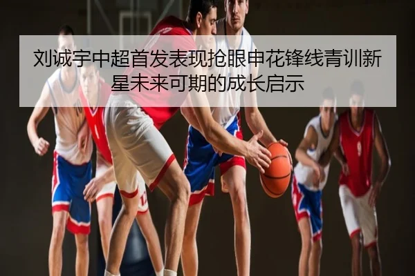 刘诚宇中超首发表现抢眼申花锋线青训新星未来可期的成长启示