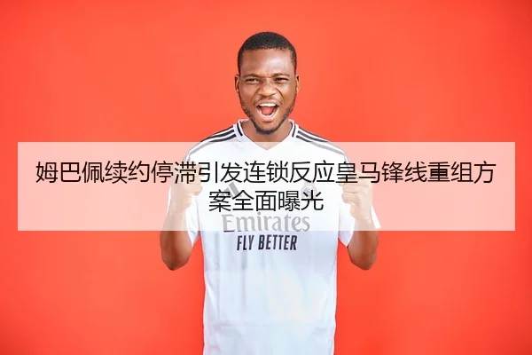 姆巴佩续约停滞引发连锁反应皇马锋线重组方案全面曝光