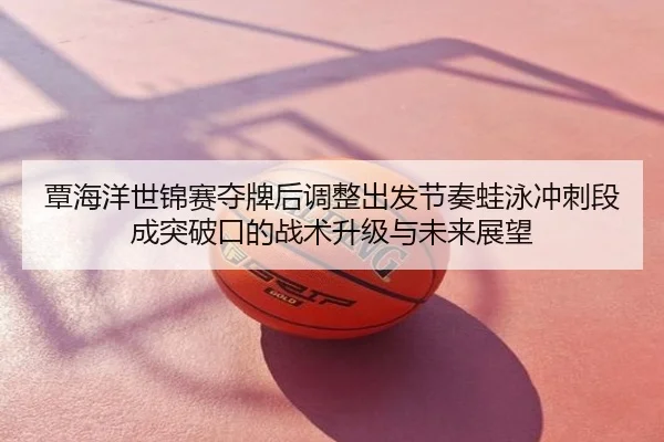 覃海洋世锦赛夺牌后调整出发节奏蛙泳冲刺段成突破口的战术升级与未来展望