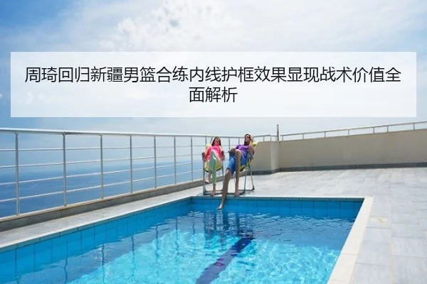 周琦回归新疆男篮合练内线护框效果显现战术价值全面解析