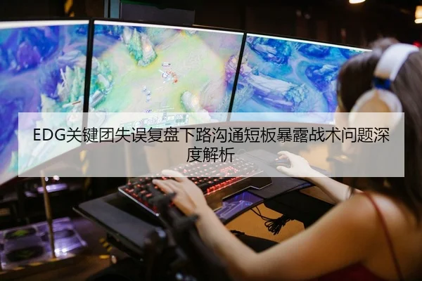 EDG关键团失误复盘下路沟通短板暴露战术问题深度解析