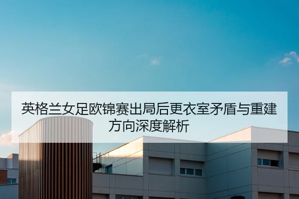 英格兰女足欧锦赛出局后更衣室矛盾与重建方向深度解析