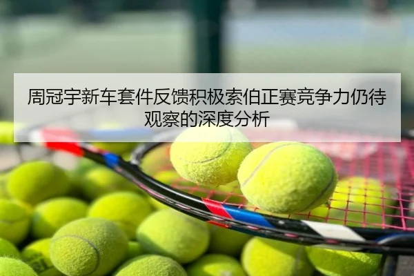 周冠宇新车套件反馈积极索伯正赛竞争力仍待观察的深度分析