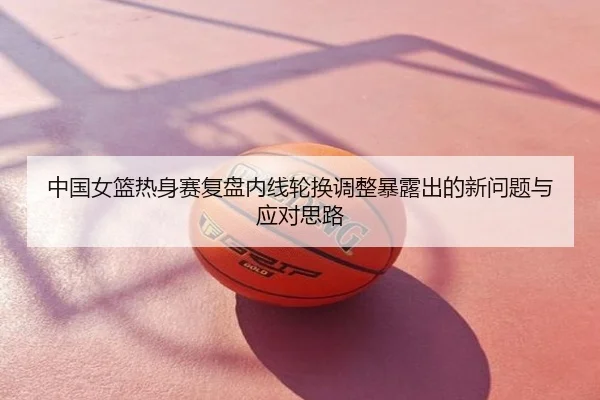 中国女篮热身赛复盘内线轮换调整暴露出的新问题与应对思路