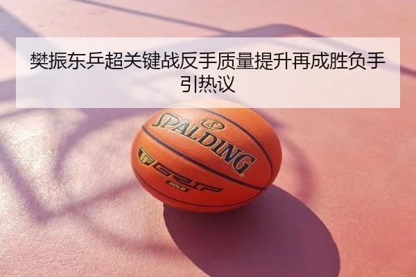 樊振东乒超关键战反手质量提升再成胜负手引热议